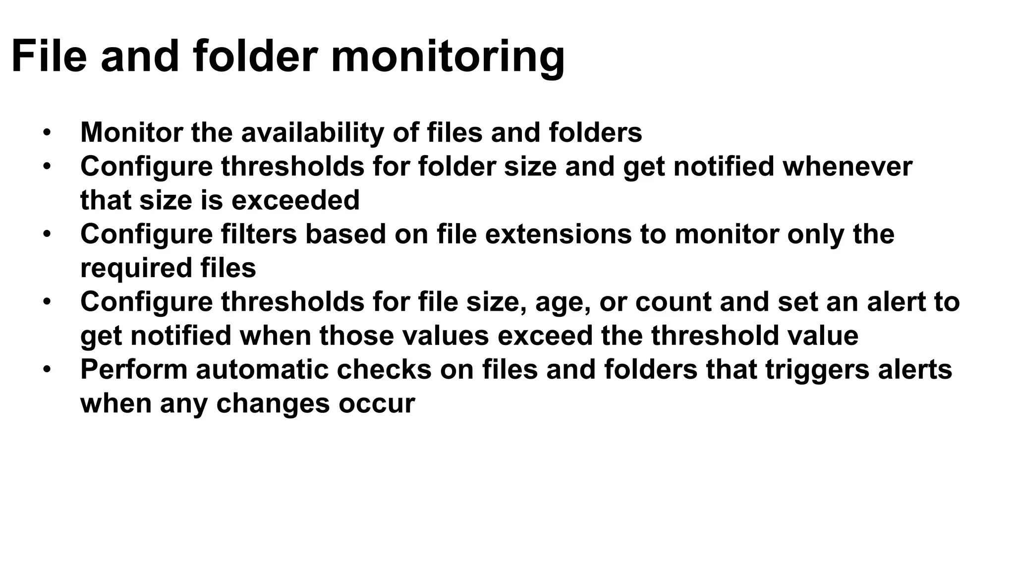 • Monitor the availability of files and folders
• Configure thresholds for folder size and get notified whenever
that size is exceeded
• Configure filters based on file extensions to monitor only the
required files
• Configure thresholds for file size, age, or count and set an alert to
get notified when those values exceed the threshold value
• Perform automatic checks on files and folders that triggers alerts
when any changes occur
File and folder monitoring
 