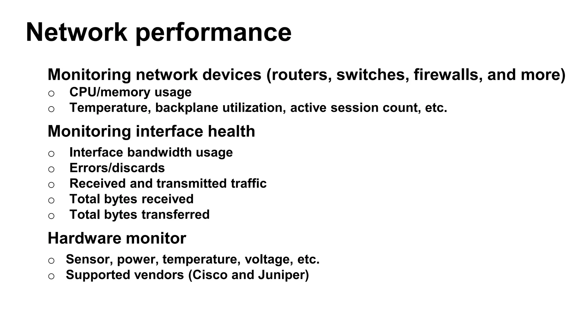 Monitoring network devices (routers, switches, firewalls, and more)
o CPU/memory usage
o Temperature, backplane utilization, active session count, etc.
Monitoring interface health
o Interface bandwidth usage
o Errors/discards
o Received and transmitted traffic
o Total bytes received
o Total bytes transferred
Hardware monitor
o Sensor, power, temperature, voltage, etc.
o Supported vendors (Cisco and Juniper)
Network performance
 