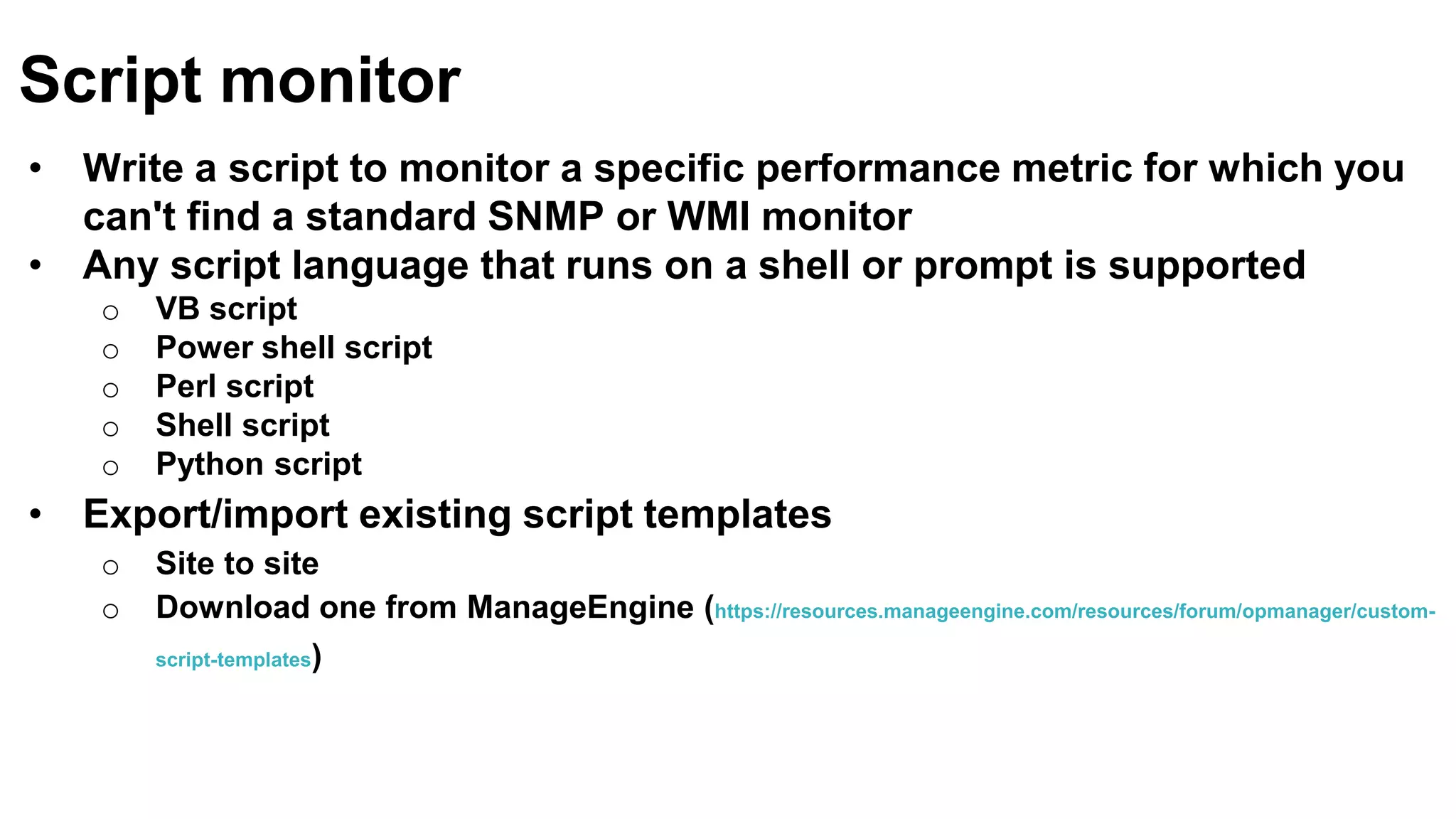 • Write a script to monitor a specific performance metric for which you
can't find a standard SNMP or WMI monitor
• Any script language that runs on a shell or prompt is supported
o VB script
o Power shell script
o Perl script
o Shell script
o Python script
• Export/import existing script templates
o Site to site
o Download one from ManageEngine (https://resources.manageengine.com/resources/forum/opmanager/custom-
script-templates)
Script monitor
 