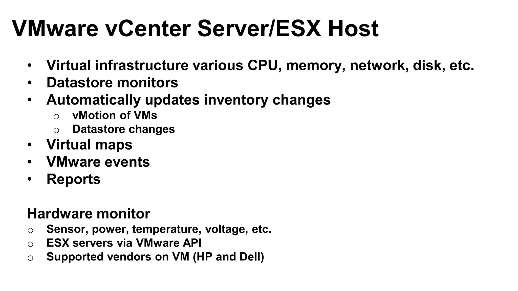 • Virtual infrastructure various CPU, memory, network, disk, etc.
• Datastore monitors
• Automatically updates inventory changes
o vMotion of VMs
o Datastore changes
• Virtual maps
• VMware events
• Reports
Hardware monitor
o Sensor, power, temperature, voltage, etc.
o ESX servers via VMware API
o Supported vendors on VM (HP and Dell)
VMware vCenter Server/ESX Host
 