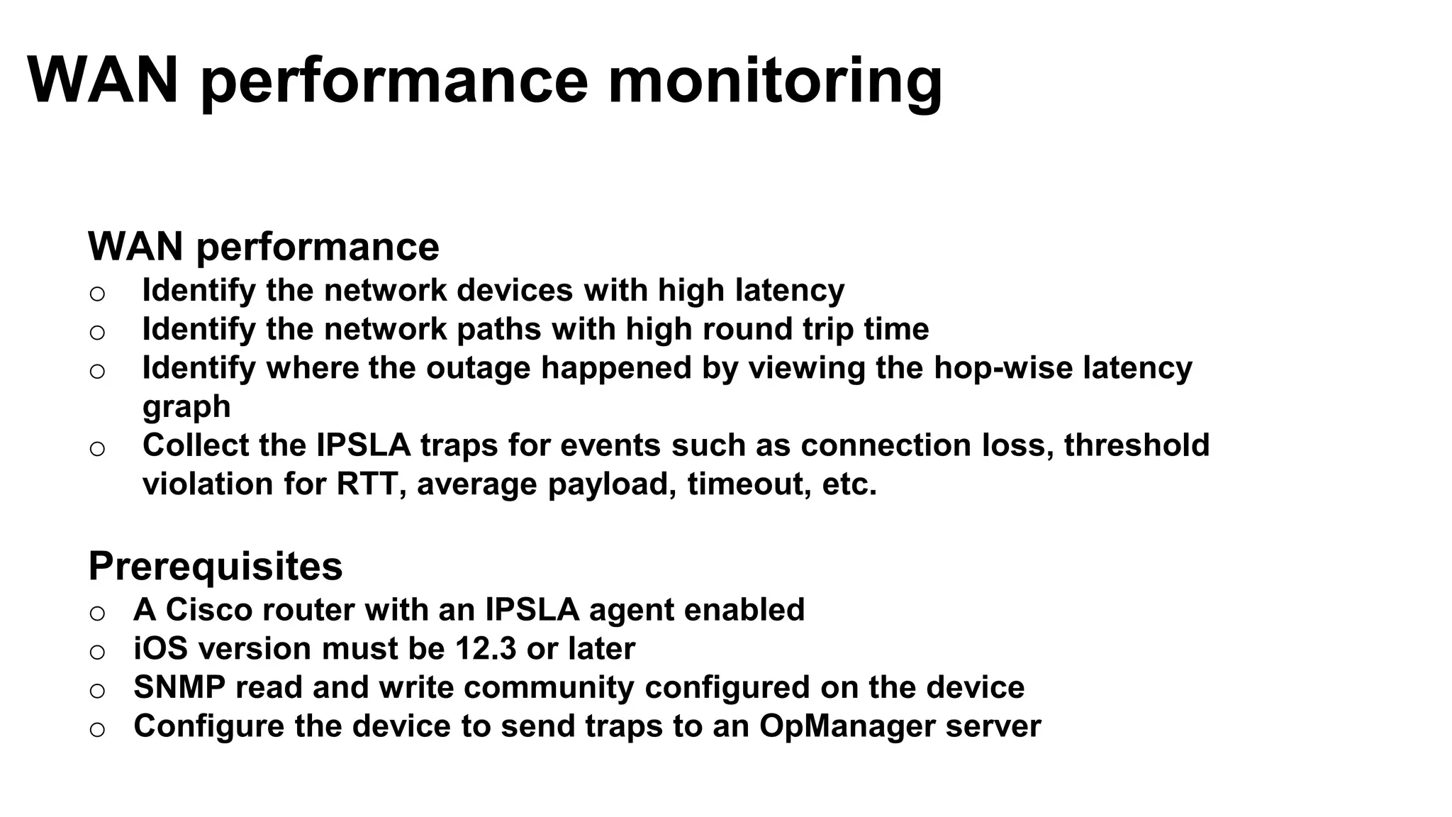 WAN performance
o Identify the network devices with high latency
o Identify the network paths with high round trip time
o Identify where the outage happened by viewing the hop-wise latency
graph
o Collect the IPSLA traps for events such as connection loss, threshold
violation for RTT, average payload, timeout, etc.
Prerequisites
o A Cisco router with an IPSLA agent enabled
o iOS version must be 12.3 or later
o SNMP read and write community configured on the device
o Configure the device to send traps to an OpManager server
WAN performance monitoring
 