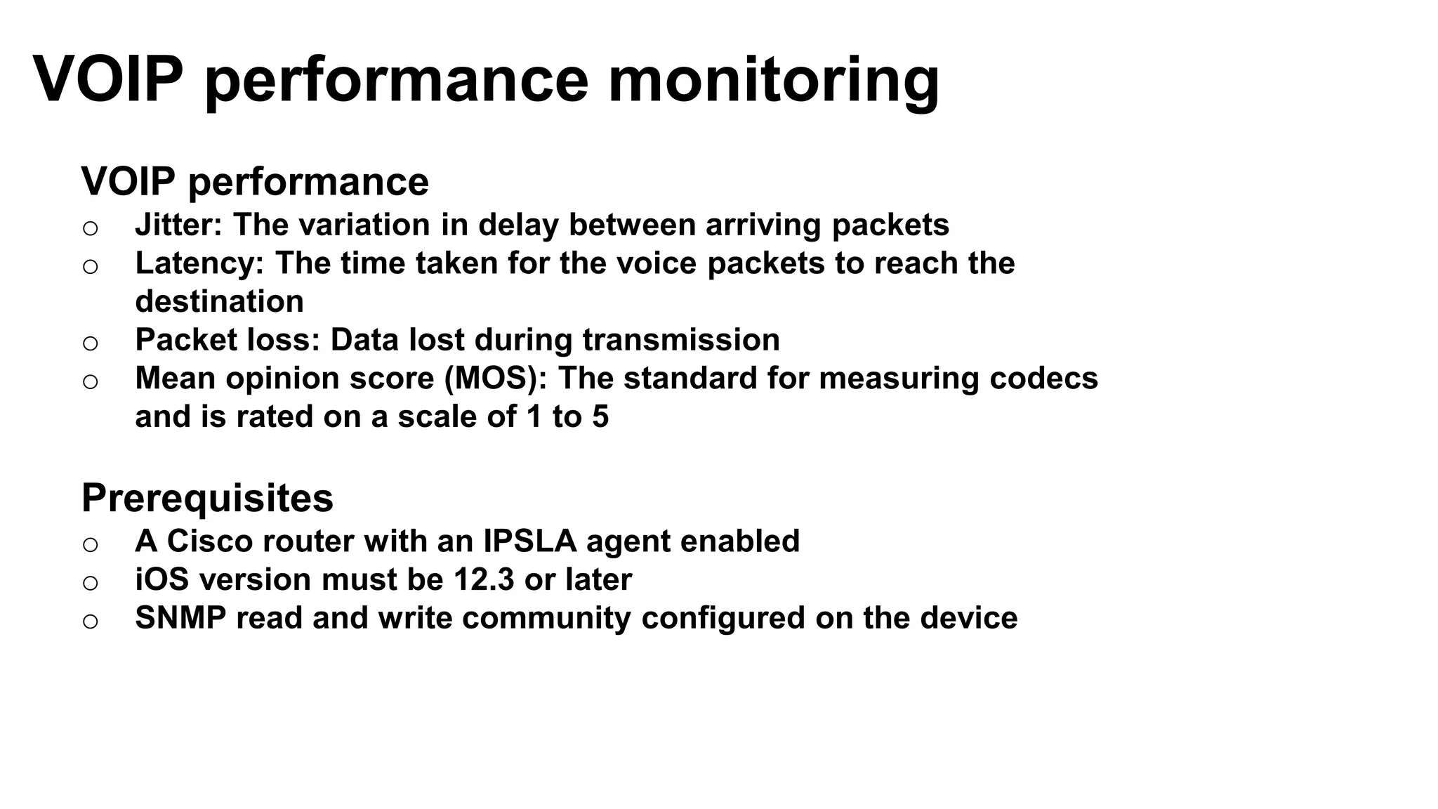 VOIP performance
o Jitter: The variation in delay between arriving packets
o Latency: The time taken for the voice packets to reach the
destination
o Packet loss: Data lost during transmission
o Mean opinion score (MOS): The standard for measuring codecs
and is rated on a scale of 1 to 5
Prerequisites
o A Cisco router with an IPSLA agent enabled
o iOS version must be 12.3 or later
o SNMP read and write community configured on the device
VOIP performance monitoring
 