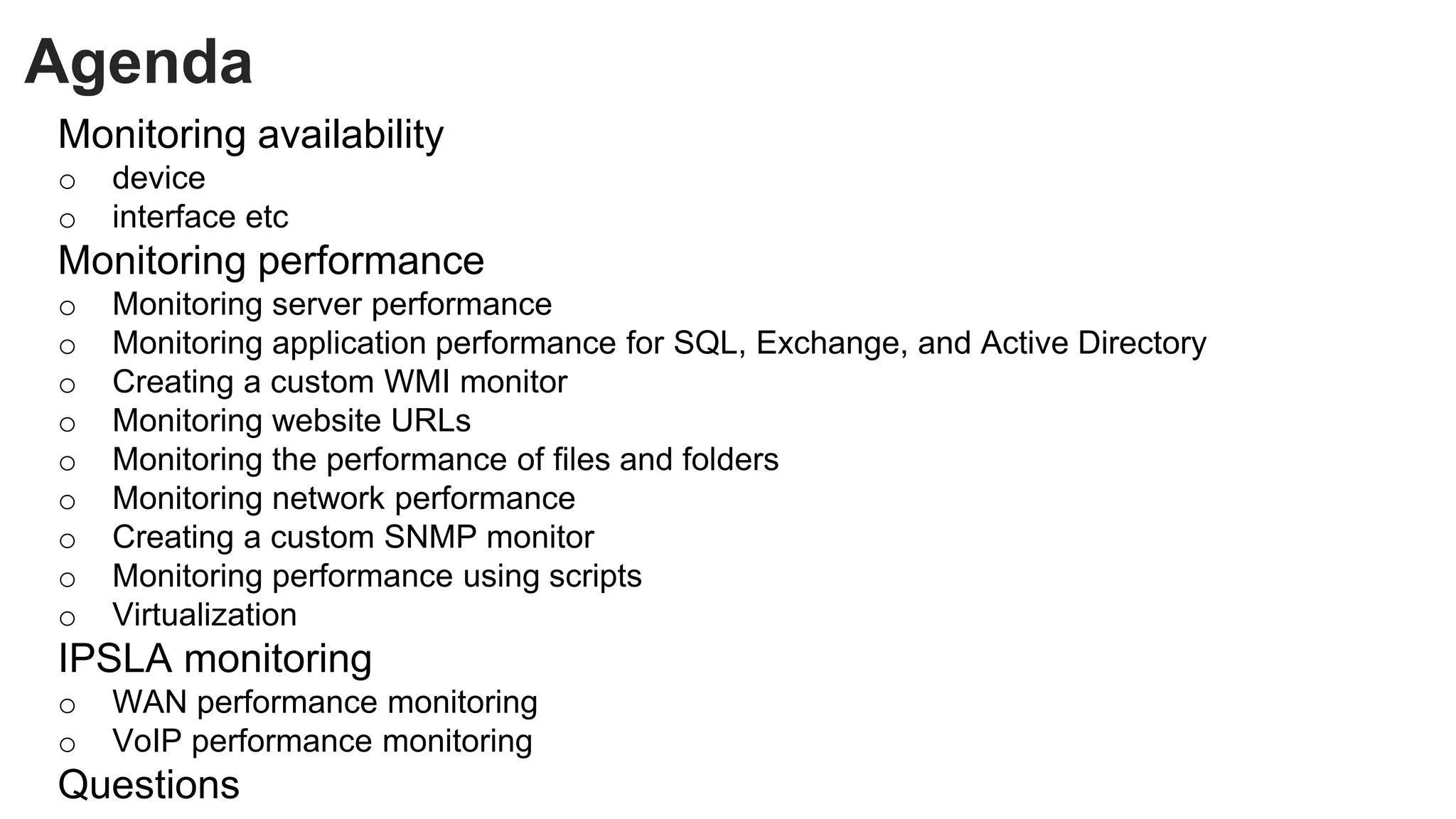 Agenda
Monitoring availability
o device
o interface etc
Monitoring performance
o Monitoring server performance
o Monitoring application performance for SQL, Exchange, and Active Directory
o Creating a custom WMI monitor
o Monitoring website URLs
o Monitoring the performance of files and folders
o Monitoring network performance
o Creating a custom SNMP monitor
o Monitoring performance using scripts
o Virtualization
IPSLA monitoring
o WAN performance monitoring
o VoIP performance monitoring
Questions
 