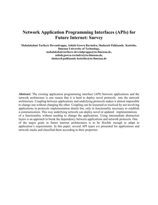 Network Application Programming Interfaces (APIs) for
Future Internet: Survey
Mahalakshmi Tarikere Devendrappa, Ashish Gowra Ravindra, Shahzeeb Palkkandy Kottothe.
Ilmenau University of Technology,
mahalakshmi.tarikere-devendprappa@tu-ilmenau.de,
ashish.gowra-ravindra@tu-ilmenau.de,
shahzeeb.palkkandy-kottothe@tu-ilmenau.de

Abstract: The existing application programming interface (API) between applications and the
network architecture is one reason that it is hard to deploy novel protocols into the network
architecture. Coupling between applications and underlying protocols makes it almost impossible
to change one without changing the other. Coupling can be loosened or resolved by not involving
applications in protocols implementation details but, only in functionality necessary to establish
a communication. This way underlying network can deploy novel or updated implementations
of a functionality without needing to change the applications. Using intermediate abstraction
layers is an approach to break the dependency between applications and network protocols. One
of the major goals in future internet architectures is to be flexible enough to adapt to
application’s requirements. In this paper, several API types are presented for applications and
network stacks and classified them according to their properties

 
