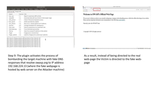 Step 9: The plugin activates the process of
bombarding the target machine with fake DNS
responses that resolve owasp.org to IP address
192.168.224.13 (where the fake webpage is
hosted by web server on the Attacker machine)
As a result, instead of being directed to the real
web-page the Victim is directed to the fake web-
page
 