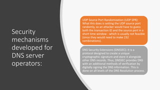 Security
mechanisms
developed for
DNS server
operators:
UDP Source Port Randomization (UDP SPR):
What this does is setting the UDP source port
randomly, so an attacker would have to guess
both the transaction ID and the source port in a
short time window - which is usually not feasible
(since they would need to make 232
combinations).
DNS Security Extensions (DNSSEC): It is a
protocol designed to create a unique
cryptographic signature and store it alongside
other DNS records. Thus, DNSSEC provides DNS
with an additional methods of verification by
digitally signing the DNS information. This is
done on all levels of the DNS Resolution process.
 