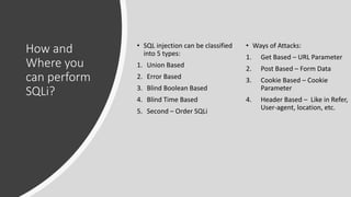 How and
Where you
can perform
SQLi?
• SQL injection can be classified
into 5 types:
1. Union Based
2. Error Based
3. Blind Boolean Based
4. Blind Time Based
5. Second – Order SQLi
• Ways of Attacks:
1. Get Based – URL Parameter
2. Post Based – Form Data
3. Cookie Based – Cookie
Parameter
4. Header Based – Like in Refer,
User-agent, location, etc.
 