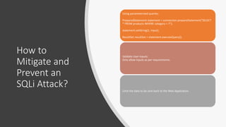 How to
Mitigate and
Prevent an
SQLi Attack?
Using parameterized queries:
PreparedStatement statement = connection.prepareStatement("SELECT
* FROM products WHERE category = ?");
statement.setString(1, input);
ResultSet resultSet = statement.executeQuery();
Validate User Inputs:
Only allow inputs as per requirements.
Limit the data to be sent back to the Web Application.
 