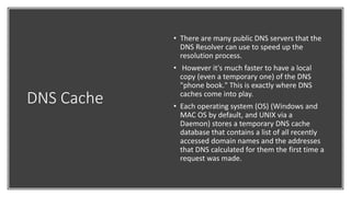 DNS Cache
• There are many public DNS servers that the
DNS Resolver can use to speed up the
resolution process.
• However it's much faster to have a local
copy (even a temporary one) of the DNS
"phone book." This is exactly where DNS
caches come into play.
• Each operating system (OS) (Windows and
MAC OS by default, and UNIX via a
Daemon) stores a temporary DNS cache
database that contains a list of all recently
accessed domain names and the addresses
that DNS calculated for them the first time a
request was made.
 