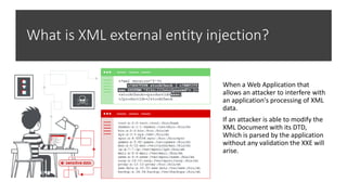 What is XML external entity injection?
When a Web Application that
allows an attacker to interfere with
an application's processing of XML
data.
If an attacker is able to modify the
XML Document with its DTD,
Which is parsed by the application
without any validation the XXE will
arise.
 