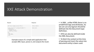 XXE Attack Demonstration
• In XML , unlike HTML there is no
predefined tags and attributes, So
we can use any tag but should be
defined into the Document type
Definition.
• DTD can also be defined inside
the XML Document.
• To fetch the content at the time
of parsing and insert the value into
document entity is been used.
Example output of a simple web application that
accepts XML input, parses it, and outputs the result.
 