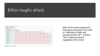 Billion laughs attack
After all the entity expansions
have been processed, this small
(< 1 KB) block of XML will
actually contain 109 = a billion
"lol"s, taking up almost
3 gigabytes of memory.
 