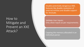 How to
Mitigate and
Prevent an XXE
Attack?
Disable potentially dangerous XML
features like disable resolution of
external entities and disable support
for Xinclude.
Validate User Inputs:
Only allow inputs as per requirements.
Capping the memory allocated in an
individual parser.
 
