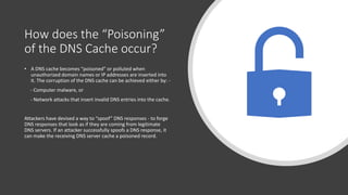 How does the “Poisoning”
of the DNS Cache occur?
• A DNS cache becomes “poisoned” or polluted when
unauthorized domain names or IP addresses are inserted into
it. The corruption of the DNS cache can be achieved either by: -
- Computer malware, or
- Network attacks that insert invalid DNS entries into the cache.
Attackers have devised a way to “spoof” DNS responses - to forge
DNS responses that look as if they are coming from legitimate
DNS servers. If an attacker successfully spoofs a DNS response, it
can make the receiving DNS server cache a poisoned record.
 