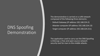 DNS Spoofing
Demonstration
The demonstration is carried on a LAN network
composed of the following three elements:
- Default Gateway (IP address 192.168.224.2)
- Attacker computer (IP address 192.168.224.13)
- Target computer (IP address 192.168.224.211)
The application used to carry out the DNS Spoofing
is Ettercap: a free and open source network
security tool for man-in-the-middle attacks.
 