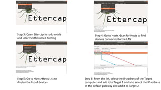 Step 3: Open Ettercap in sudo mode
and select Sniff>Unified Sniffing
Step 4: Go to Hosts>Scan for Hosts to find
devices connected to the LAN
Step 5: Go to Hosts>Hosts List to
display the list of devices
Step 6: From the list, select the IP address of the Target
computer and add it to Target 1 and also select the IP address
of the default gateway and add it to Target 2
 