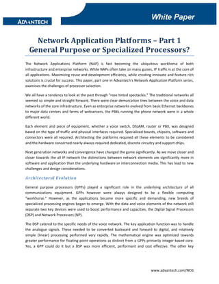dd 

 



      Network Application Platforms – Part 1 
    General Purpose or Specialized Processors? 
The  Network  Applications  Platform  (NAP)  is  fast  becoming  the  ubiquitous  workhorse  of  both 
infrastructure and enterprise networks. While NAPs often take on many guises, IP traffic is at the core of 
all applications. Maximizing reuse and development efficiency, while creating innovate and feature rich 
solutions is crucial for success. This paper, part one in Advantech’s Network Application Platform series, 
examines the challenges of processor selection. 

We all have a tendency to look at the past through “rose tinted spectacles.” The traditional networks all 
seemed so simple and straight forward. There were clear demarcation lines between the voice and data 
networks of the core infrastructure. Even as enterprise networks evolved from basic Ethernet backbones 
to major data centers and farms of webservers, the PBXs running the phone network were in a whole 
different world. 

Each  element  and  piece  of  equipment,  whether  a  voice  switch,  DSLAM,  router  or  PBX,  was  designed 
based on the type of traffic and physical interfaces required. Specialized boards, chipsets, software and 
connectors  were  all  required.  Architecting  the  platforms  required  all  these  elements  to  be  considered 
and the hardware concerned nearly always required dedicated, discrete circuitry and support chips. 

Next generation networks and convergence have changed the game significantly. As we move closer and 
closer  towards  the  all  IP  network  the  distinctions  between  network  elements  are  significantly  more  in 
software and application than the underlying hardware or interconnection media. This has lead to new 
challenges and design considerations. 

Architectural Evolution 

General  purpose  processors  (GPPs)  played  a  significant  role  in  the  underlying  architecture  of  all 
communications  equipment.  GPPs  however  were  always  designed  to  be  a  flexible  computing 
“workhorse.”  However,  as  the  applications  became  more  specific  and  demanding,  new  breeds  of 
specialized processing engines began to emerge. With the data and voice elements of the network still 
separate two key devices were used to boost performance and capacities, the Digital Signal Processors 
(DSP) and Network Processors (NP). 

The DSP catered to the specific needs of the voice network. The key application function was to handle 
the  analogue  signals.  These  needed  to  be  converted  backward  and  forward  to  digital,  and  relatively 
simple  (linear)  processing  performed  very  rapidly.  The  mathematical  engine  was  optimized  towards 
greater performance for floating point operations as distinct from a GPPs primarily integer based core. 
Yes,  a  GPP  could  do  it  but  a  DSP  was  more  efficient,  performant  and  cost  effective.  The  other  key 




                                                                                      www.advantech.com/NCG 
 