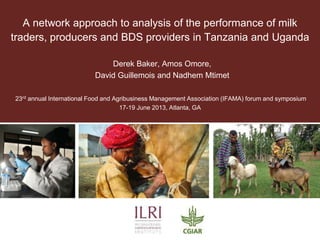 A network approach to analysis of the performance of milk
traders, producers and BDS providers in Tanzania and Uganda
Derek Baker, Amos Omore,
David Guillemois and Nadhem Mtimet
23rd annual International Food and Agribusiness Management Association (IFAMA) forum and symposium
17-19 June 2013, Atlanta, GA

 