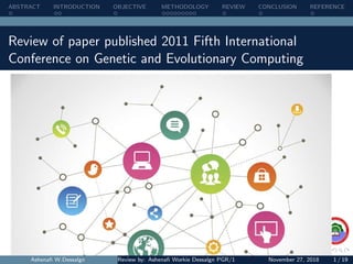 ABSTRACT INTRODUCTION OBJECTIVE METHODOLOGY REVIEW CONCLUSION REFERENCE
Review of paper published 2011 Fifth International
Conference on Genetic and Evolutionary Computing
Ashenaﬁ W.Dessalgn Review by: Ashenaﬁ Workie Dessalgn PGR/18068/11 Supervisor: Dr. N. SATHEESH KUMNovember 27, 2018 1 / 19
 