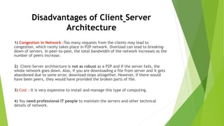 Disadvantages of Client Server
Architecture
1) Congestion in Network :Too many requests from the clients may lead to
congestion, which rarely takes place in P2P network. Overload can lead to breaking-
down of servers. In peer-to-peer, the total bandwidth of the network increases as the
number of peers increase.
2) Client-Server architecture is not as robust as a P2P and if the server fails, the
whole network goes down. Also, if you are downloading a file from server and it gets
abandoned due to some error, download stops altogether. However, if there would
have been peers, they would have provided the broken parts of file.
3) Cost : It is very expensive to install and manage this type of computing.
4) You need professional IT people to maintain the servers and other technical
details of network.
 