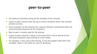 peer-to-peer
 the tasks are allocated among all the members of the network.
 A peer-to-peer network does not use a central computer server that controls
network activity.
 every computer on the network has a special software running that allows for
communications between all the computers.
 Peer-to-peer is mostly used for file sharing.
 A peer-to-peer network is robust in the sense that if one or several of the
individual computers stop working for some reason.
 For example, in the case of file sharing, if very few people make their files
available, there is very little for users to download.
 