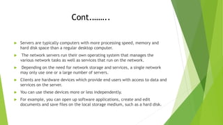 Cont.……..
 Servers are typically computers with more processing speed, memory and
hard disk space than a regular desktop computer.
 The network servers run their own operating system that manages the
various network tasks as well as services that run on the network.
 Depending on the need for network storage and services, a single network
may only use one or a large number of servers.
 Clients are hardware devices which provide end users with access to data and
services on the server.
 You can use these devices more or less independently.
 For example, you can open up software applications, create and edit
documents and save files on the local storage medium, such as a hard disk.
 