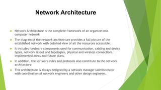 Network Architecture
 Network Architecture is the complete framework of an organization's
computer network
 The diagram of the network architecture provides a full picture of the
established network with detailed view of all the resources accessible.
 It includes hardware components used for communication, cabling and device
types, network layout and topologies, physical and wireless connections,
implemented areas and future plans.
 In addition, the software rules and protocols also constitute to the network
architecture.
 This architecture is always designed by a network manager/administrator
with coordination of network engineers and other design engineers.
 