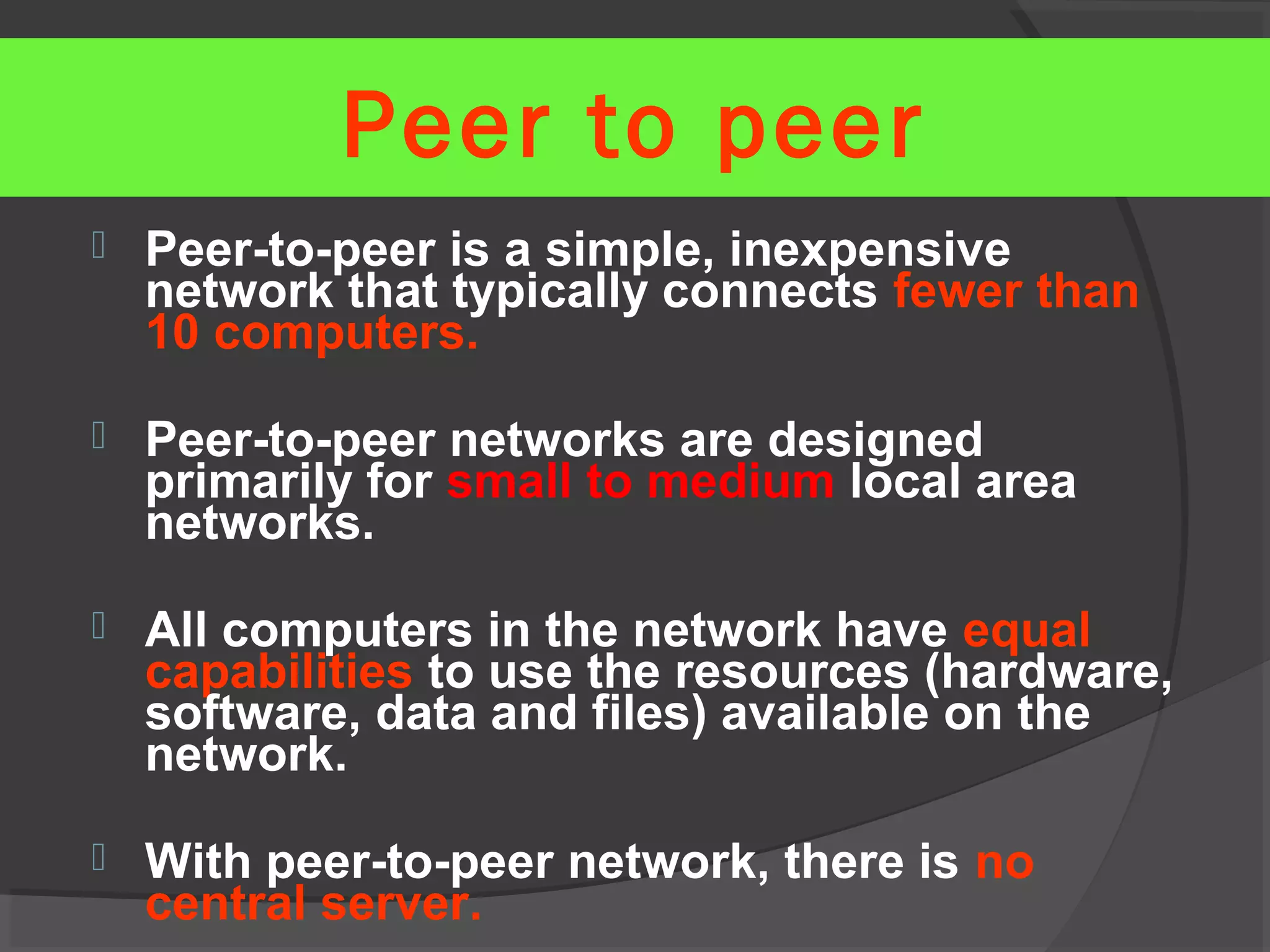  Peer-to-peer is a simple, inexpensive
network that typically connects fewer than
10 computers.
 Peer-to-peer networks are designed
primarily for small to medium local area
networks.
 All computers in the network have equal
capabilities to use the resources (hardware,
software, data and files) available on the
network.
 With peer-to-peer network, there is no
central server.
Peer to peer
 