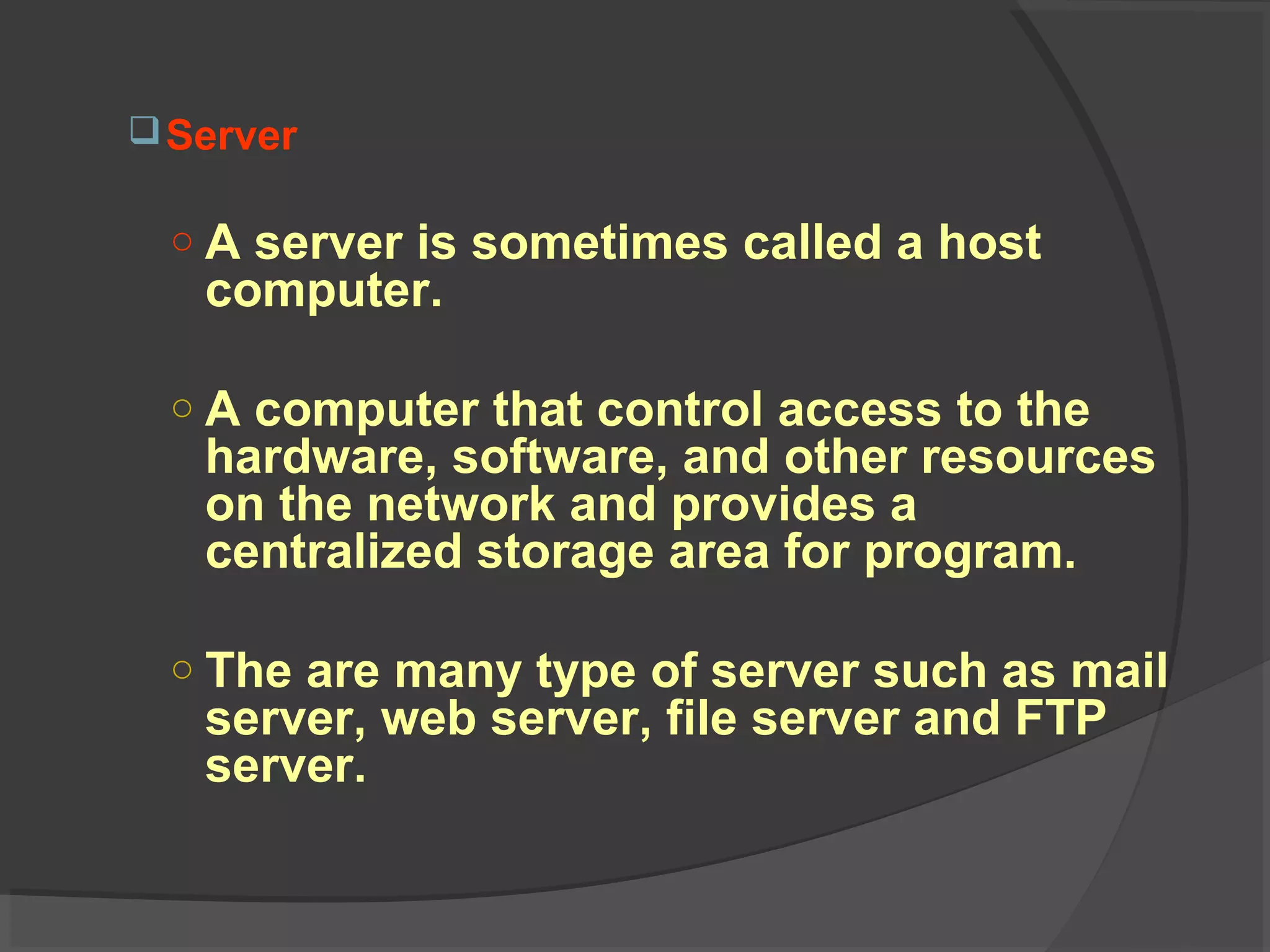 Server
○ A server is sometimes called a host
computer.
○ A computer that control access to the
hardware, software, and other resources
on the network and provides a
centralized storage area for program.
○ The are many type of server such as mail
server, web server, file server and FTP
server.
 