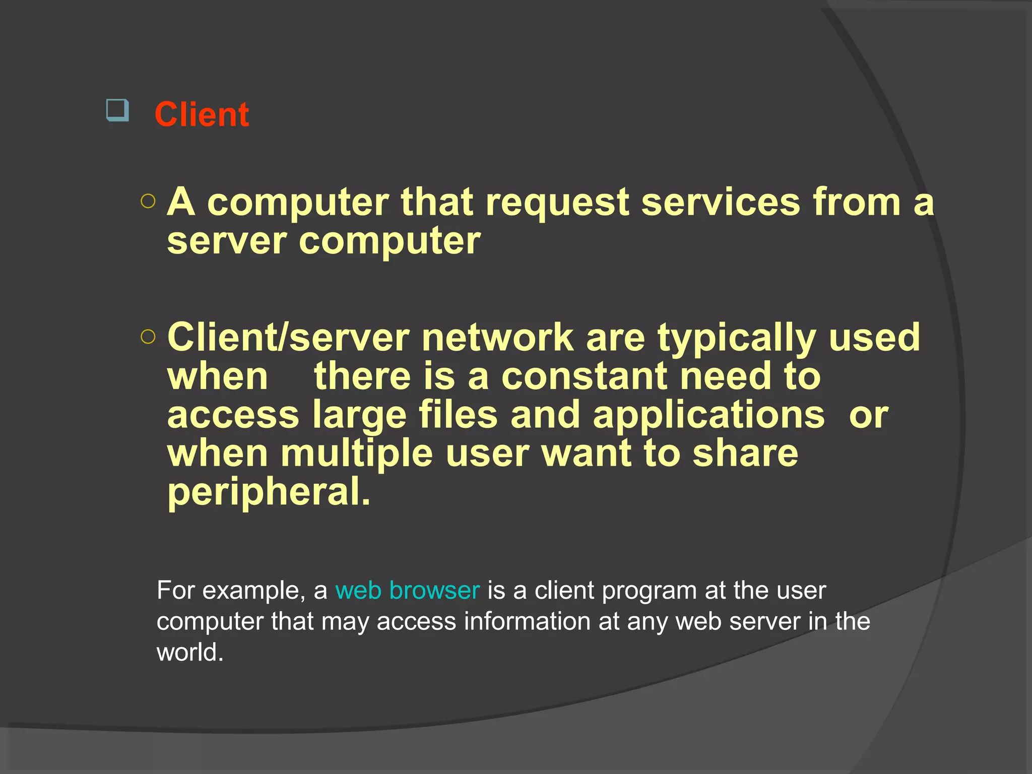  Client
○ A computer that request services from a
server computer
○ Client/server network are typically used
when there is a constant need to
access large files and applications or
when multiple user want to share
peripheral.
For example, a web browser is a client program at the user
computer that may access information at any web server in the
world.
 