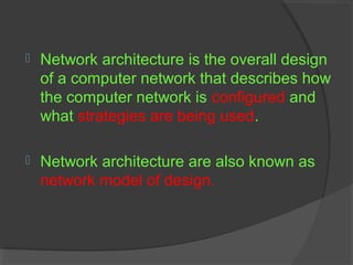  Network architecture is the overall design
of a computer network that describes how
the computer network is configured and
what strategies are being used.
 Network architecture are also known as
network model of design.
 