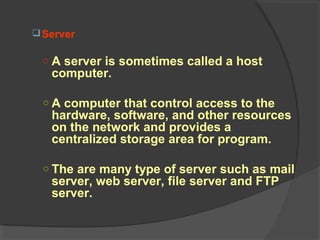 Server
○ A server is sometimes called a host
computer.
○ A computer that control access to the
hardware, software, and other resources
on the network and provides a
centralized storage area for program.
○ The are many type of server such as mail
server, web server, file server and FTP
server.
 