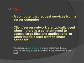  Client
○ A computer that request services from a
server computer
○ Client/server network are typically used
when there is a constant need to
access large files and applications or
when multiple user want to share
peripheral.
For example, a web browser is a client program at the user
computer that may access information at any web server in the
world.
 