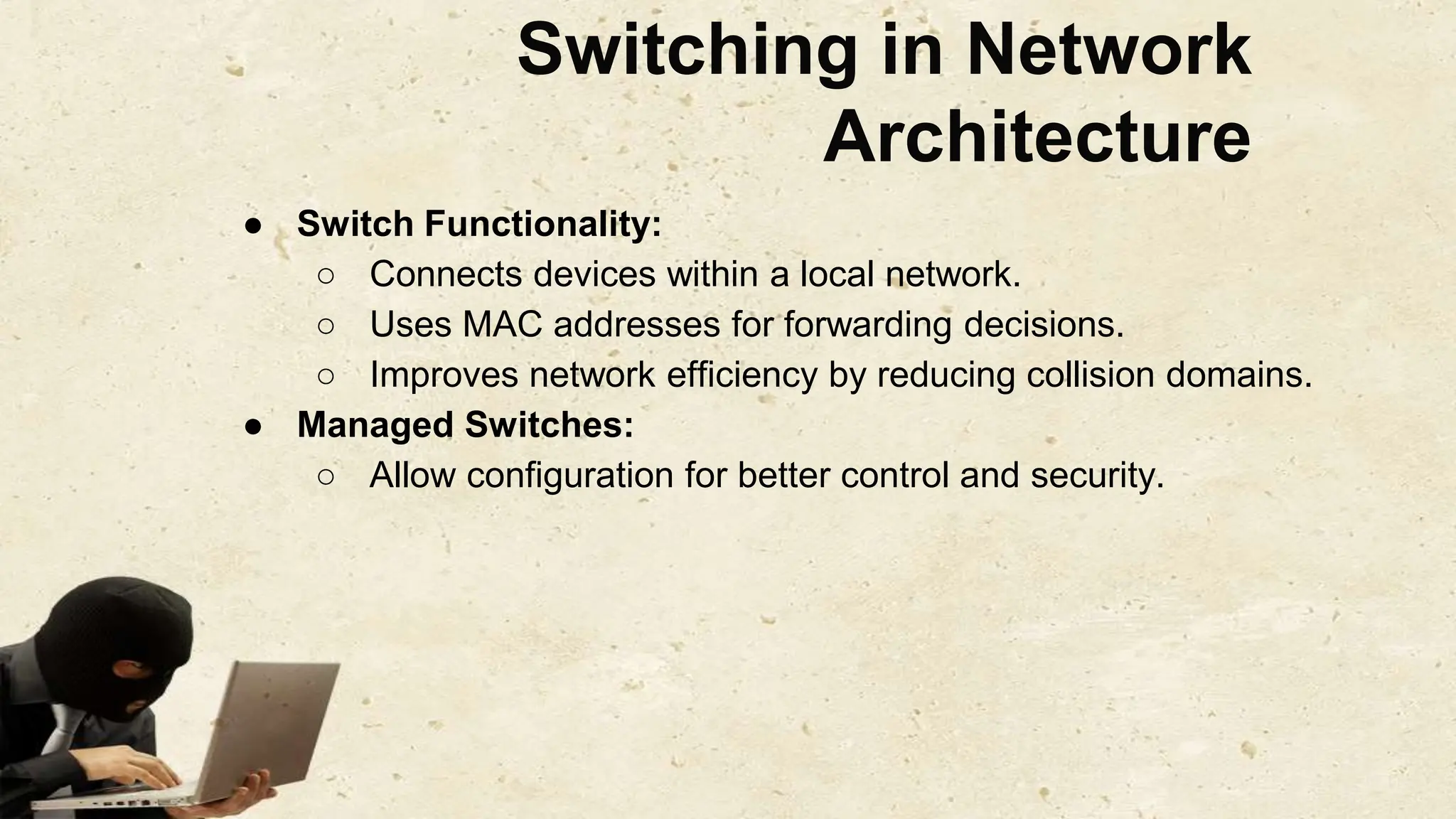 Switching in Network
Architecture
● Switch Functionality:
○ Connects devices within a local network.
○ Uses MAC addresses for forwarding decisions.
○ Improves network efficiency by reducing collision domains.
● Managed Switches:
○ Allow configuration for better control and security.
 