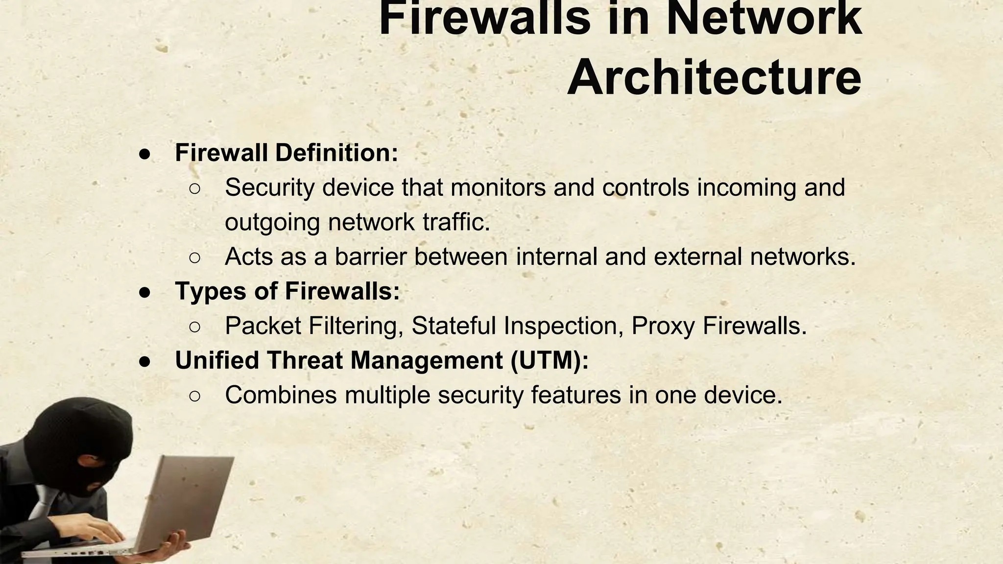 Firewalls in Network
Architecture
● Firewall Definition:
○ Security device that monitors and controls incoming and
outgoing network traffic.
○ Acts as a barrier between internal and external networks.
● Types of Firewalls:
○ Packet Filtering, Stateful Inspection, Proxy Firewalls.
● Unified Threat Management (UTM):
○ Combines multiple security features in one device.
 