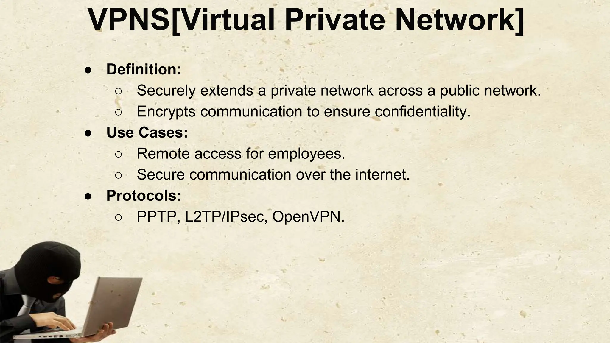 VPNS[Virtual Private Network]
● Definition:
○ Securely extends a private network across a public network.
○ Encrypts communication to ensure confidentiality.
● Use Cases:
○ Remote access for employees.
○ Secure communication over the internet.
● Protocols:
○ PPTP, L2TP/IPsec, OpenVPN.
 