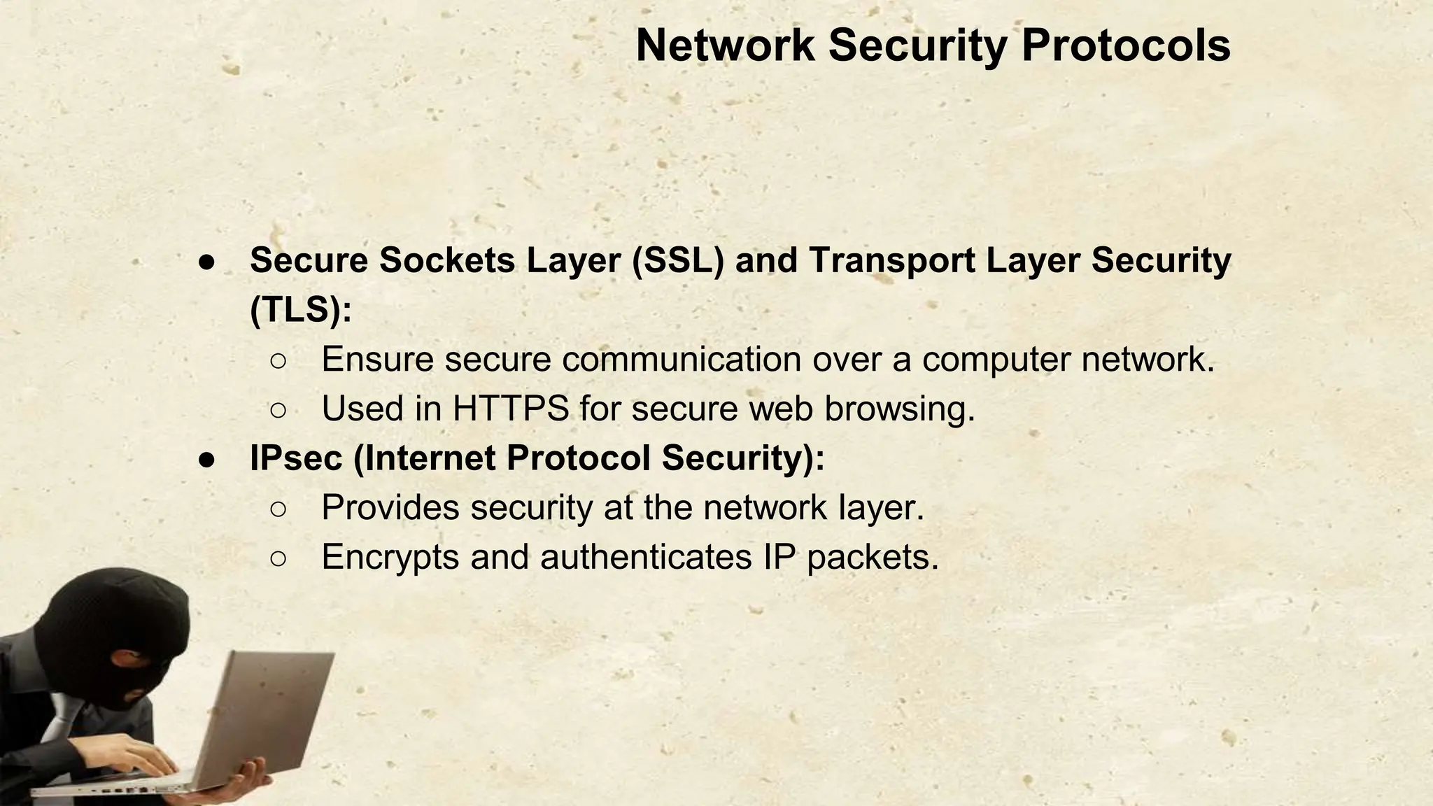 Network Security Protocols
● Secure Sockets Layer (SSL) and Transport Layer Security
(TLS):
○ Ensure secure communication over a computer network.
○ Used in HTTPS for secure web browsing.
● IPsec (Internet Protocol Security):
○ Provides security at the network layer.
○ Encrypts and authenticates IP packets.
 
