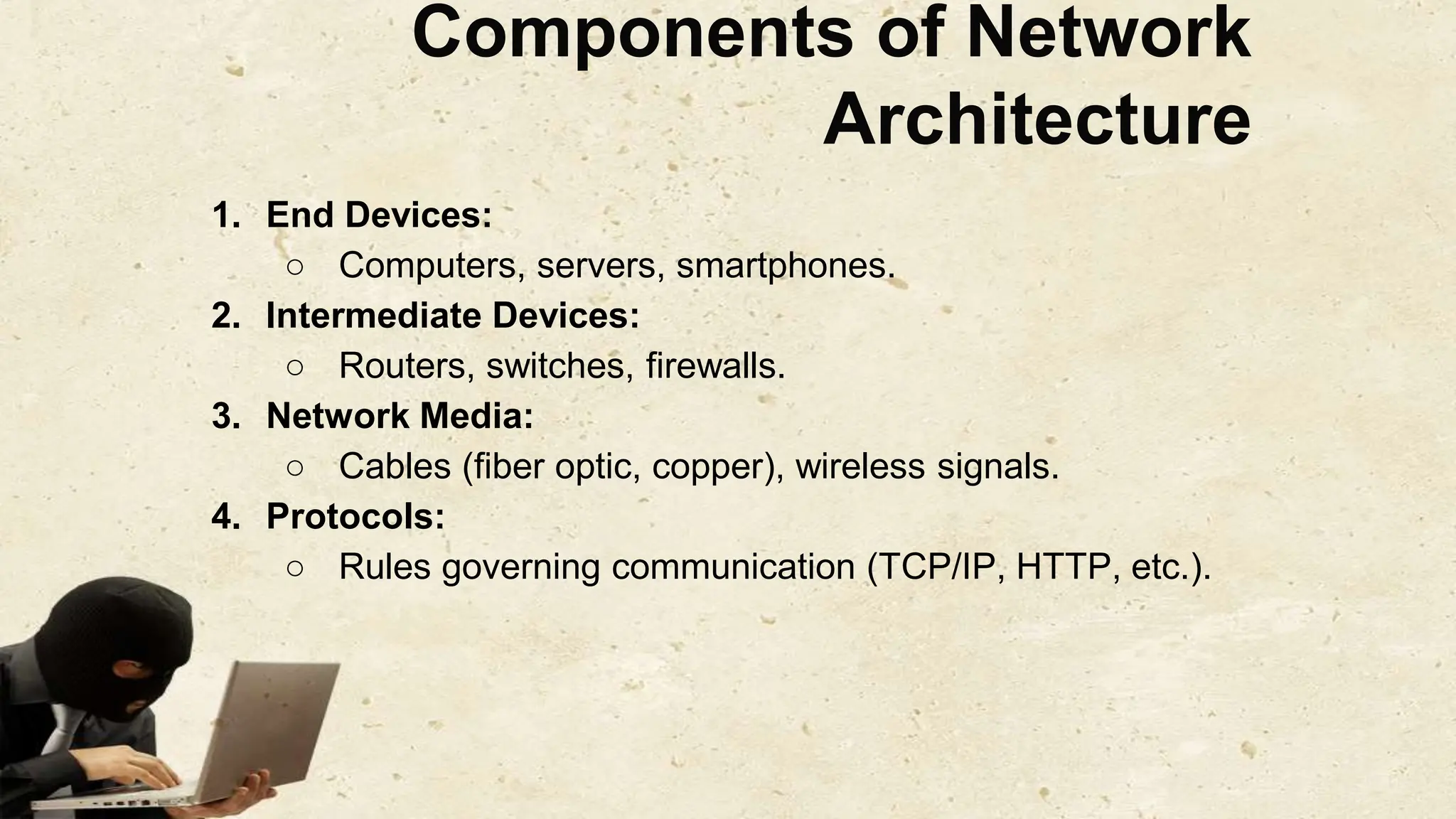 Components of Network
Architecture
1. End Devices:
○ Computers, servers, smartphones.
2. Intermediate Devices:
○ Routers, switches, firewalls.
3. Network Media:
○ Cables (fiber optic, copper), wireless signals.
4. Protocols:
○ Rules governing communication (TCP/IP, HTTP, etc.).
 