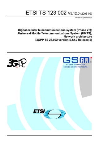 ETSI TS 123 002 V5.12.0 (2003-09)
Technical Specification
Digital cellular telecommunications system (Phase 2+);
Universal Mobile Telecommunications System (UMTS);
Network architecture
(3GPP TS 23.002 version 5.12.0 Release 5)
GLOBAL SYSTEM FOR
MOBILE COMMUNICATIONS
R
 