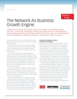 The Network As Business
Growth Engine
Emerging Technologies Put More
Demand on the Network
IDC predicts that from 2005 to 2020, the digital universe—
the data created, replicated and consumed in a single
year—will grow by a factor of 300, from 130 exabytes to
40,000 exabytes . The rise of Big Data, combined with
enterprise technology trends such as BYOD, virtualization,
business continuity/disaster recovery and cloud services,
continue to put a heavy burden on enterprise networks,
according to new research from IDG Research Services.
More than eight in 10 respondents to the survey say that
new enterprise applications, services or technologies have
caused network-related issues such as insufficient capacity,
slow throughput and an inability to prioritize traffic (slide 12).
Data archiving is the biggest inhibitor to network perfor-
mance, according to respondents, followed by rich media,
image transfers and voice-over-IP services. Increased use of
these types of high-bandwidth applications, combined with
the growing repository of data that businesses are collecting
from myriad devices, will push many corporate networks
to the breaking point. Survey respondents expect signifi-
cant pressure to be put on their networks over the next
12 months, citing increases in data center traffic, BYOD/
mobility initiatives, business continuity/disaster recovery
and virtualization as the primary contributors.
The pace at which new technologies are rolling out is so
Like Rodney Dangerfield, the corporate network generally
gets no respect. People talk about it only when it is down or
performing poorly.
These perceptions, however, are beginning to change.
Enterprise trends such as Bring Your Own Device (BYOD),
mobility, Big Data and cloud computing have made the
network more critical than ever in the eyes of both IT and
business users.
There is little doubt that the increased demand for
bandwidth resulting from these trends is putting a strain on
corporate networks. The vast majority of respondents to an
April, 2013 IDG Research Services survey say their corporate
networks have run up against capacity, throughput and
other issues related to new applications or services. And
there is no sign of a letup: Half expect increases in data
center traffic to put significant pressure on the network
over the next 12 months.
“For many organizations, application demand has gone
beyond what the network can support,” says Eric Wanzer,
director of marketing operations and sales enablement,
Comcast Business.“IT is realizing they can no longer wait to
invest in the network because their business is demanding
changes to the infrastructure.”
As a result, organizations are increasing investments
in emerging network technologies such as Ethernet/fiber
services, which provide the bandwidth and scalability
they require to support increasing traffic and connected
devices. Through these services, the modern IT organiza-
tion can better position the network to deliver on two core
elements of its mission: improving end-user productivity
and unlocking new opportunities for business growth.
Trends such as Big Data and BYOD have made the network more
critical than ever. Research shows the pain points IT departments
are experiencing with network infrastructure—and the investments
they’re making to improve capacity, scalability and flexibility.
Market
Pulse
white paper
 