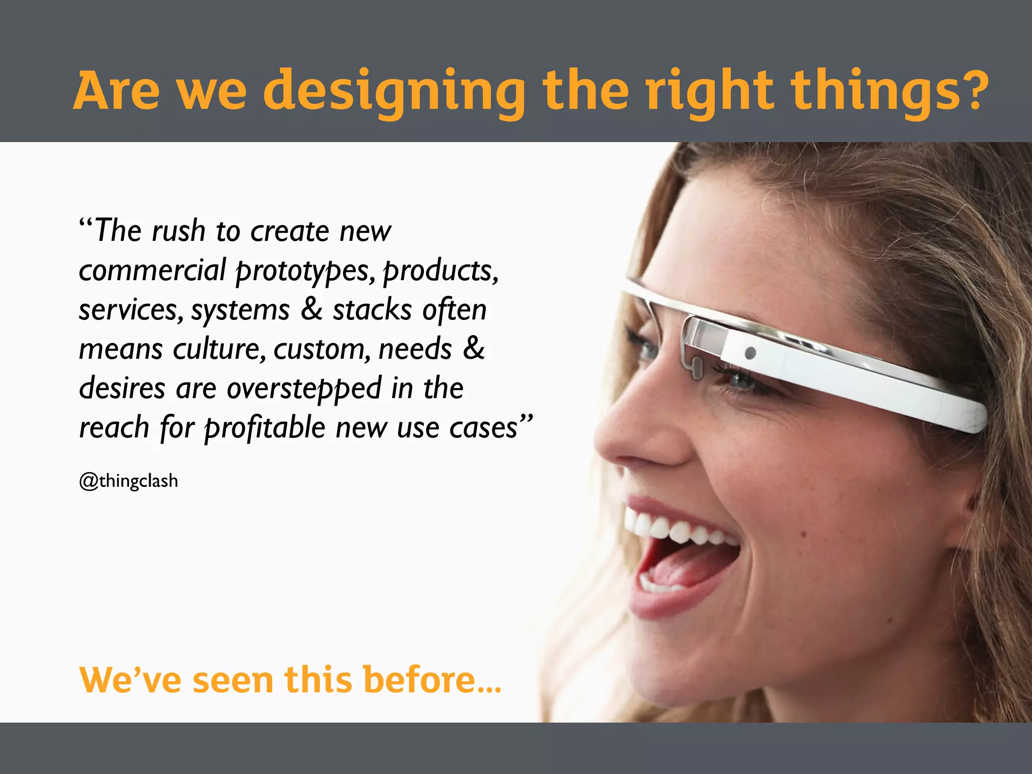 “The rush to create new
commercial prototypes, products,
services, systems & stacks often
means culture, custom, needs &
desires are overstepped in the
reach for proﬁtable new use cases”
@thingclash
We’ve seen this before…
Are we designing the right things?
 