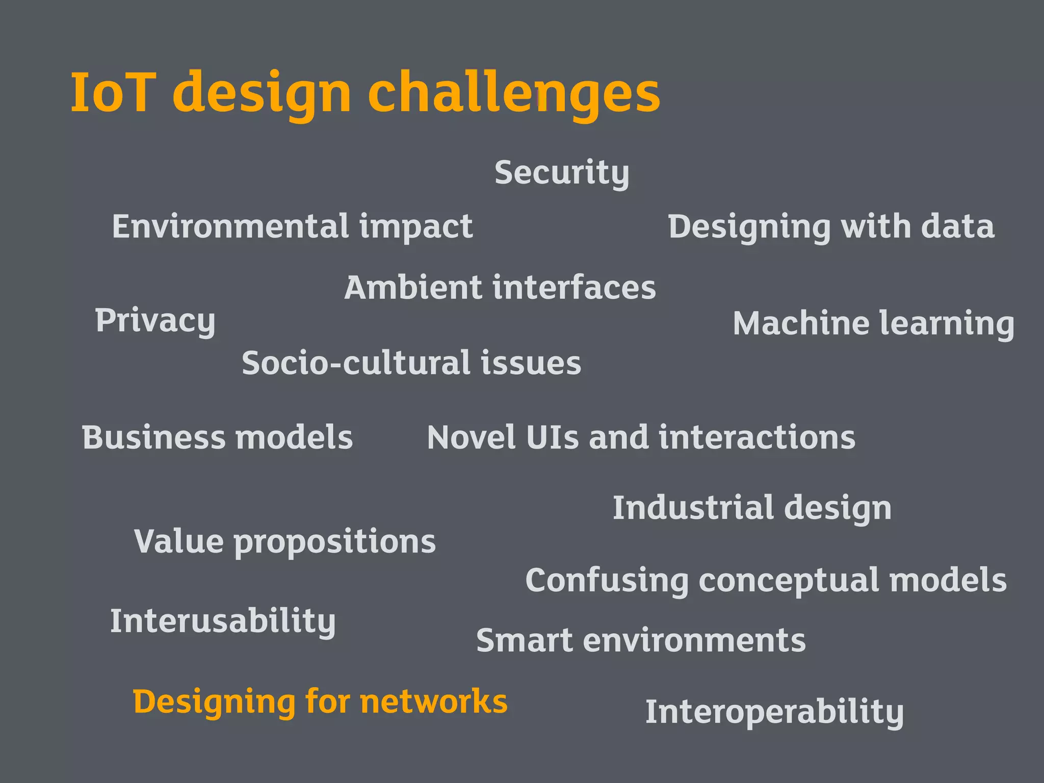 Security
Privacy
Environmental impact
Interoperability
Value propositions
Business models
Industrial design
Novel UIs and interactions
Interusability
Machine learning
Designing with data
Ambient interfaces
Socio-cultural issues
Smart environments
Designing for networks
Confusing conceptual models
IoT design challenges
 
