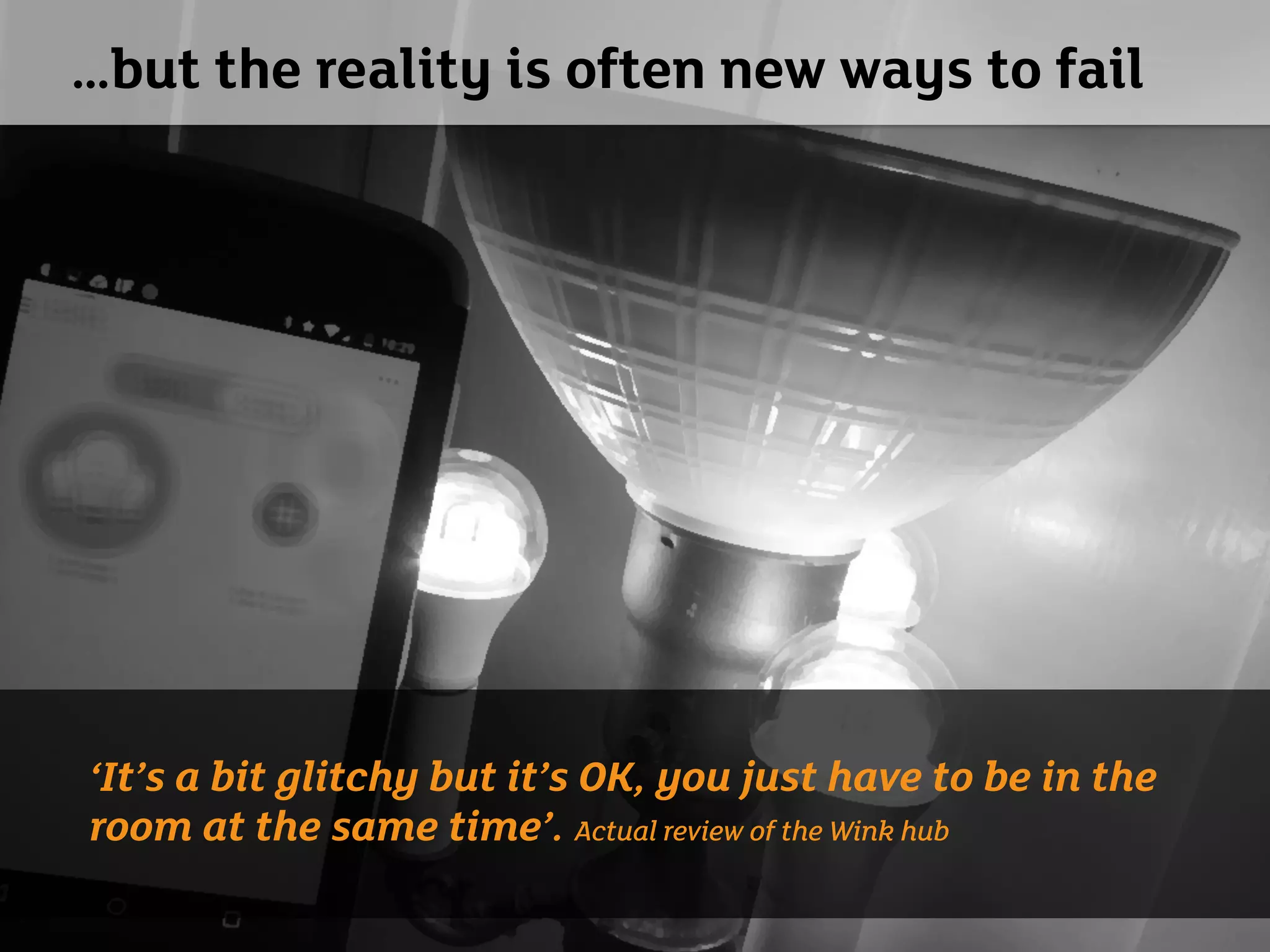 …but the reality is often new ways to fail
‘It’s a bit glitchy but it’s OK, you just have to be in the
room at the same time’. Actual review of the Wink hub
 