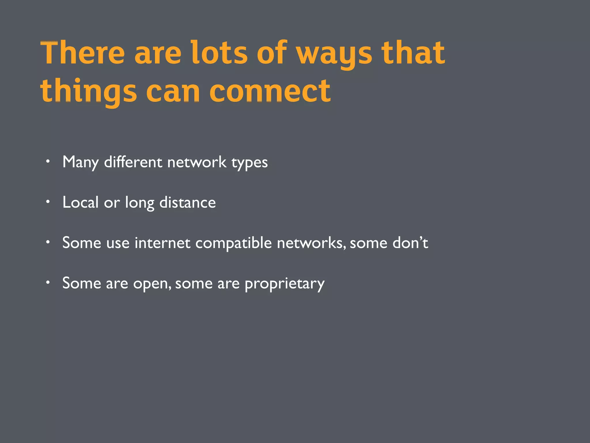 There are lots of ways that
things can connect
• Many different network types
• Local or long distance
• Some use internet compatible networks, some don’t
• Some are open, some are proprietary
 