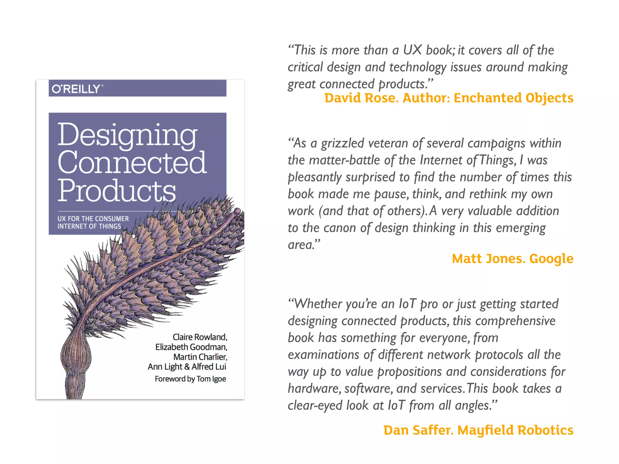 “This is more than a UX book; it covers all of the
critical design and technology issues around making
great connected products.”
David Rose. Author: Enchanted Objects 
“As a grizzled veteran of several campaigns within
the matter-battle of the Internet ofThings, I was
pleasantly surprised to ﬁnd the number of times this
book made me pause, think, and rethink my own
work (and that of others).A very valuable addition
to the canon of design thinking in this emerging
area.”
Matt Jones. Google
 
“Whether you’re an IoT pro or just getting started
designing connected products, this comprehensive
book has something for everyone, from
examinations of different network protocols all the
way up to value propositions and considerations for
hardware, software, and services.This book takes a
clear-eyed look at IoT from all angles.”
Dan Saffer. Mayﬁeld Robotics
 