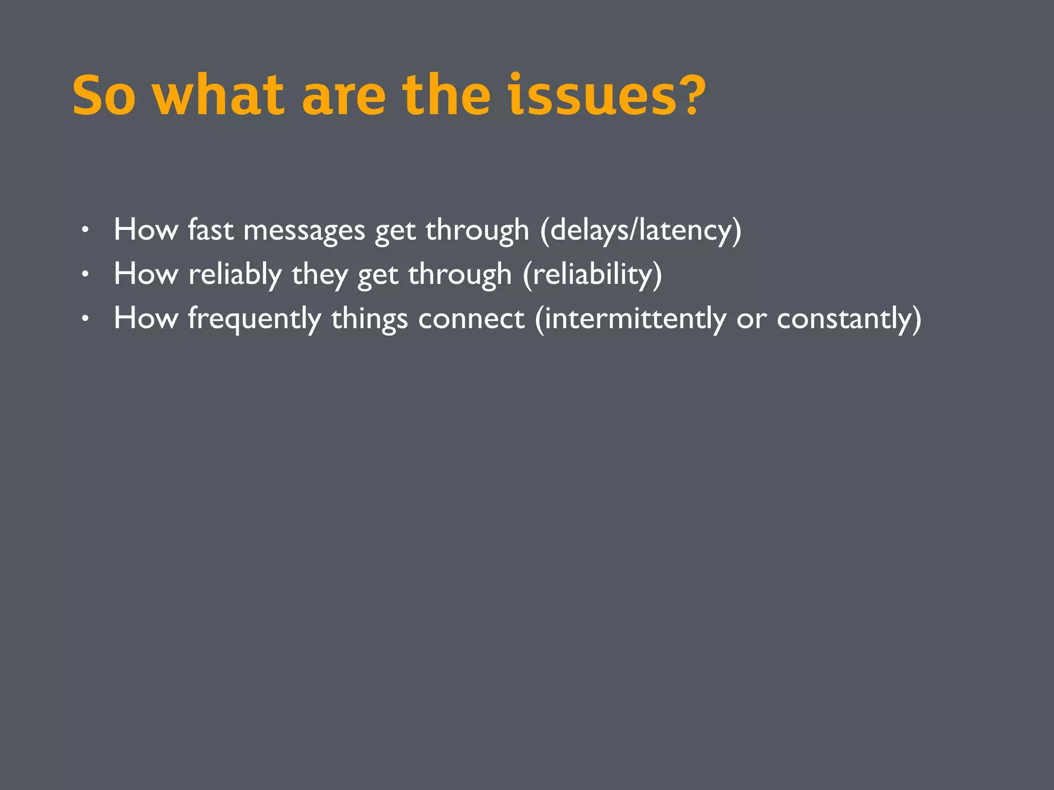 So what are the issues?
• How fast messages get through (delays/latency)
• How reliably they get through (reliability)
• How frequently things connect (intermittently or constantly)
 