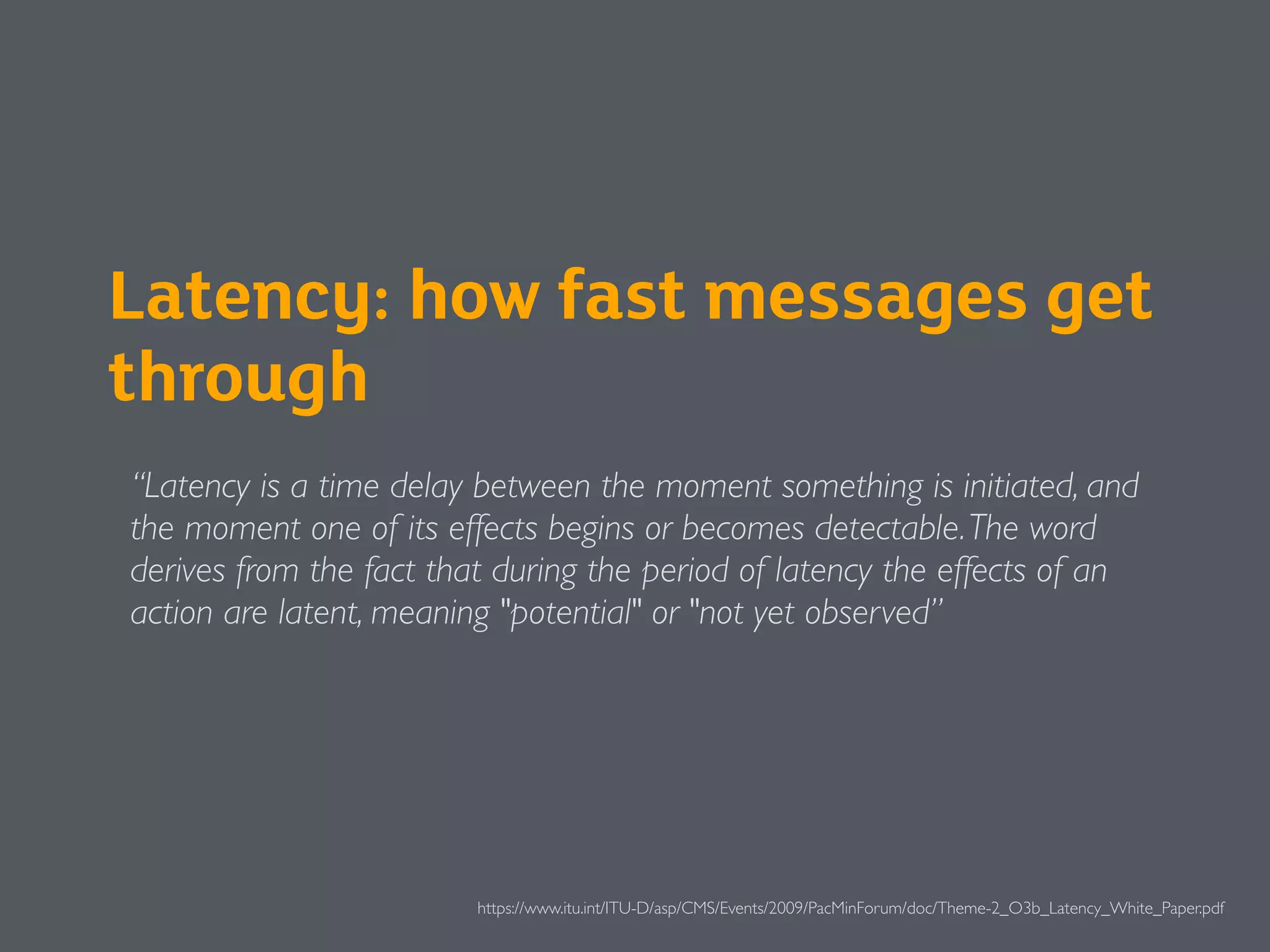 Latency: how fast messages get
through
“Latency is a time delay between the moment something is initiated, and
the moment one of its effects begins or becomes detectable.The word
derives from the fact that during the period of latency the effects of an
action are latent, meaning "potential" or "not yet observed”
https://www.itu.int/ITU-D/asp/CMS/Events/2009/PacMinForum/doc/Theme-2_O3b_Latency_White_Paper.pdf
 
