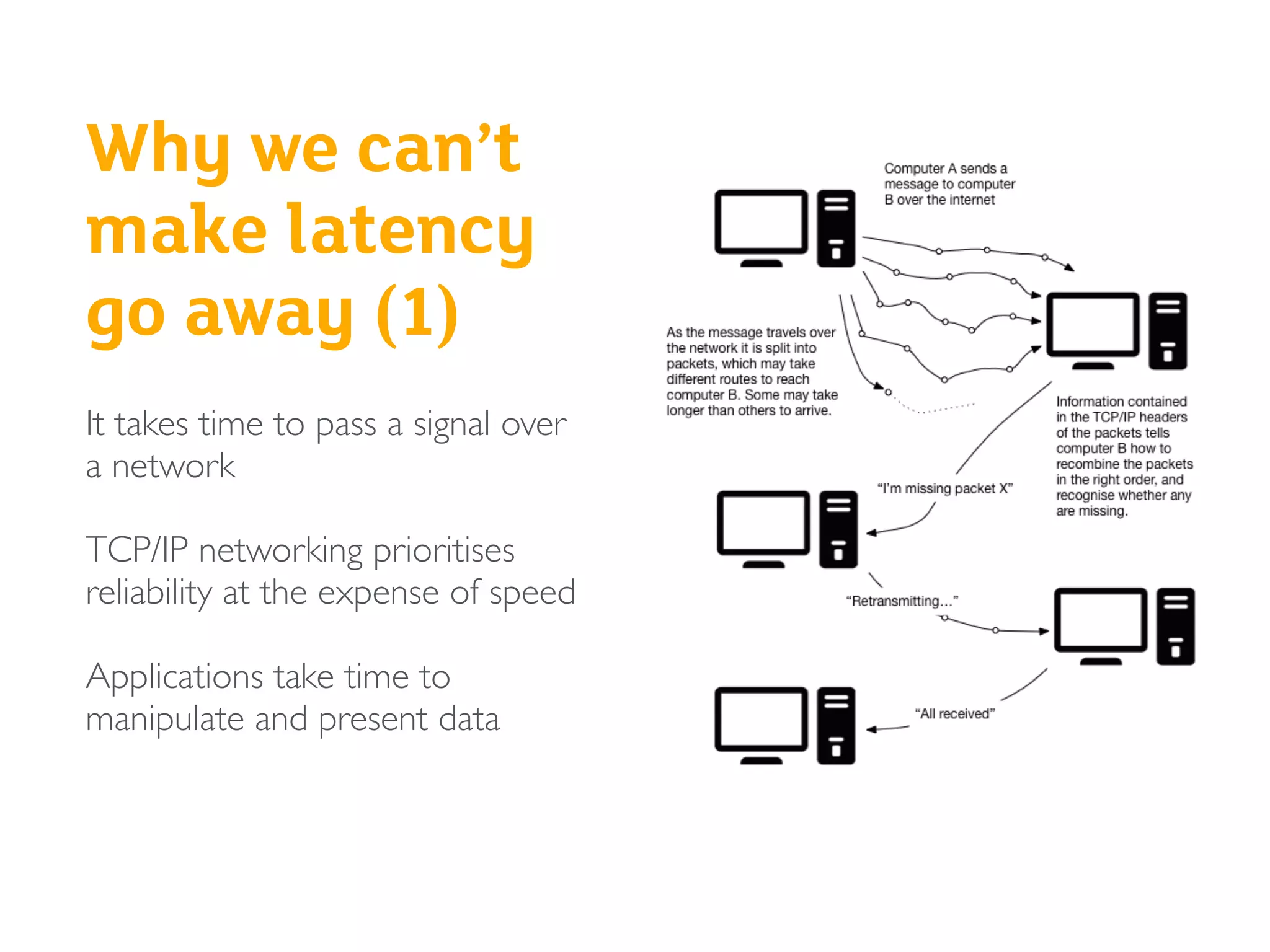 Why we can’t
make latency
go away (1)
It takes time to pass a signal over
a network
TCP/IP networking prioritises
reliability at the expense of speed
Applications take time to
manipulate and present data
 