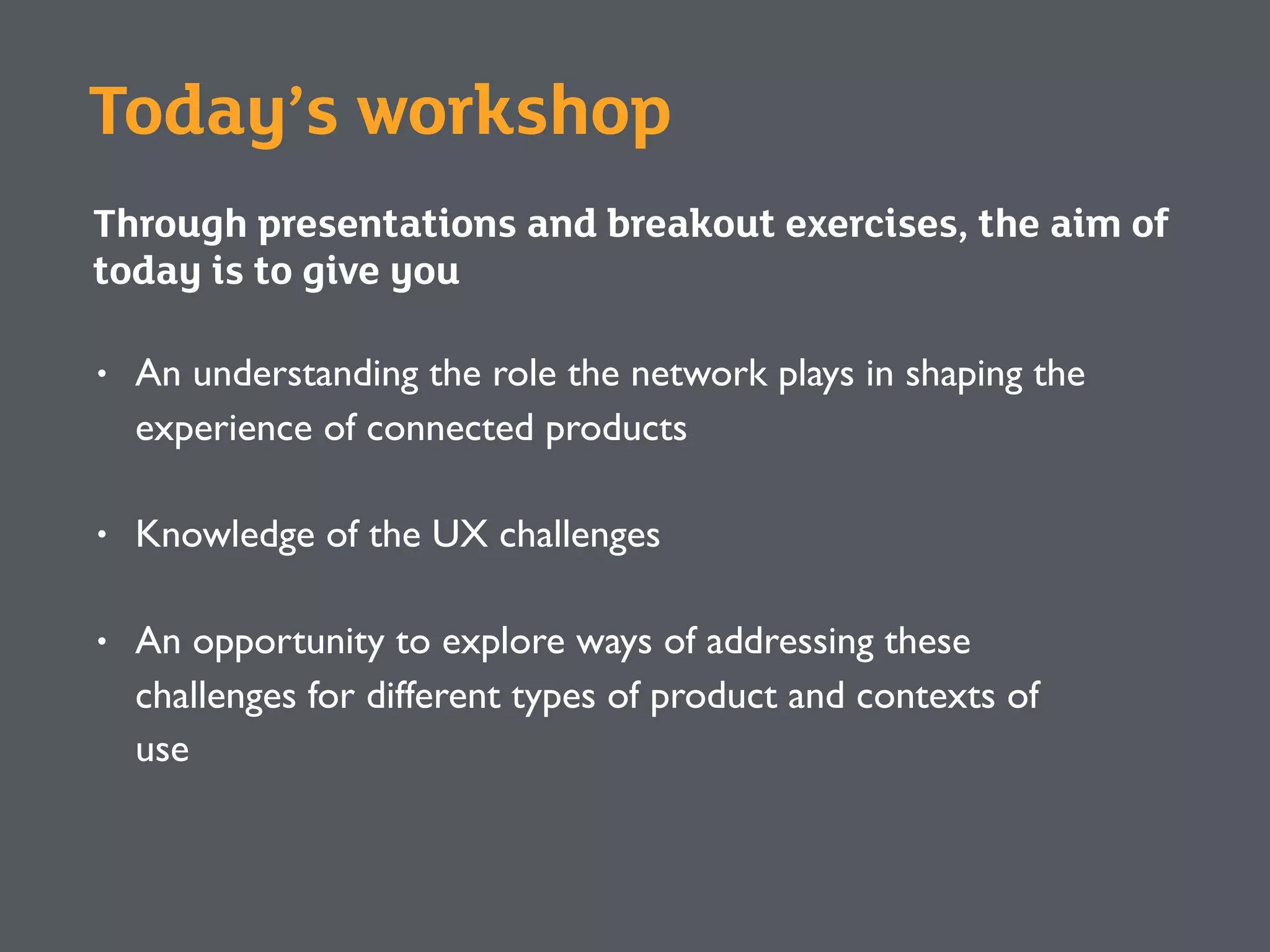 Today’s workshop
Through presentations and breakout exercises, the aim of
today is to give you
• An understanding the role the network plays in shaping the
experience of connected products
• Knowledge of the UX challenges
• An opportunity to explore ways of addressing these
challenges for different types of product and contexts of
use
 