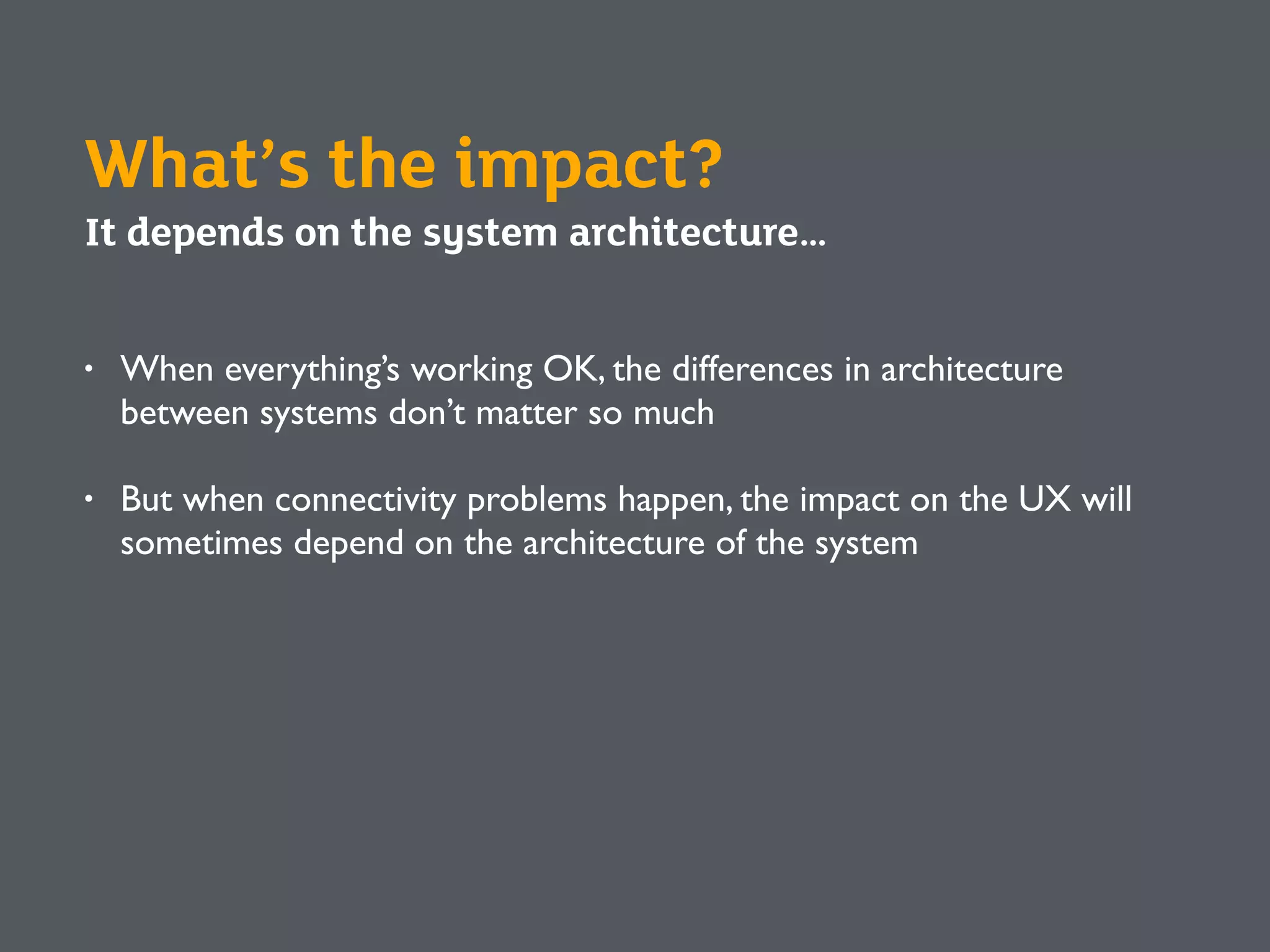 What’s the impact?
It depends on the system architecture…
• When everything’s working OK, the differences in architecture
between systems don’t matter so much
• But when connectivity problems happen, the impact on the UX will
sometimes depend on the architecture of the system
 